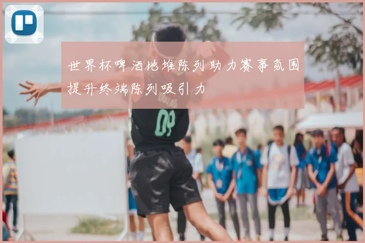 世界杯啤酒地堆陈列助力赛事氛围提升终端陈列吸引力