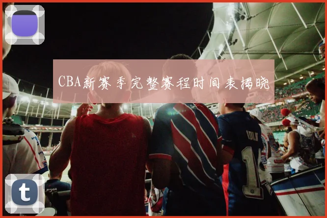 CBA新赛季完整赛程时间表揭晓