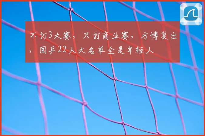不打3大赛,只打商业赛,方博复出,国乒22人大名单全是年轻人