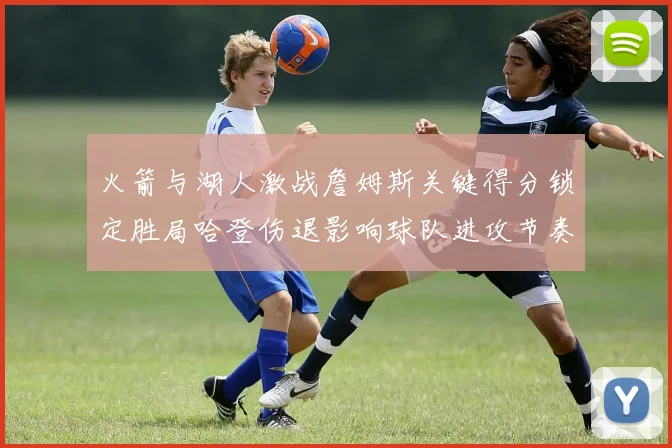 火箭与湖人激战詹姆斯关键得分锁定胜局哈登伤退影响球队进攻节奏