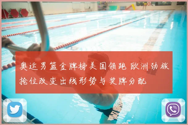 奥运男篮金牌榜美国领跑 欧洲劲旅抢位改变出线形势与奖牌分配