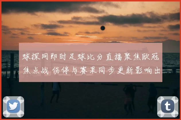 球探网即时足球比分直播聚焦欧冠焦点战 伤停与赛果同步更新影响出线走势