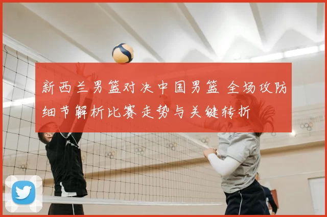 新西兰男篮对决中国男篮 全场攻防细节解析比赛走势与关键转折