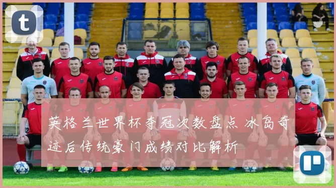 英格兰世界杯夺冠次数盘点 冰岛奇迹后传统豪门成绩对比解析