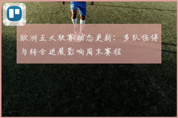 欧洲五大联赛动态更新：多队伤停与转会进展影响周末赛程
