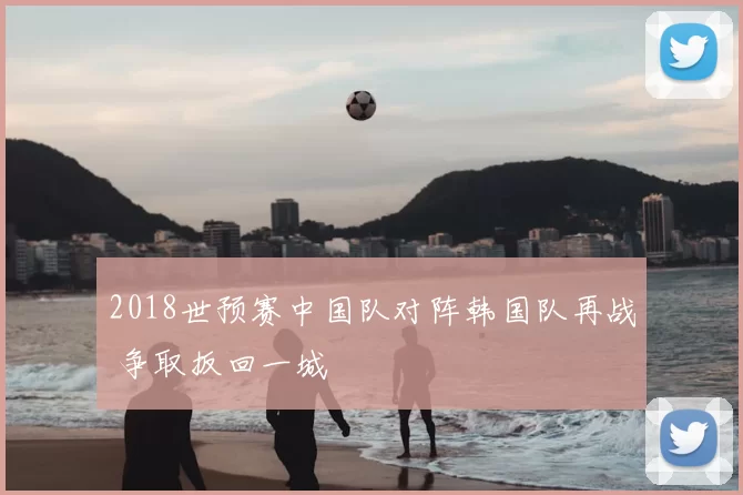 2018世预赛中国队对阵韩国队再战 争取扳回一城