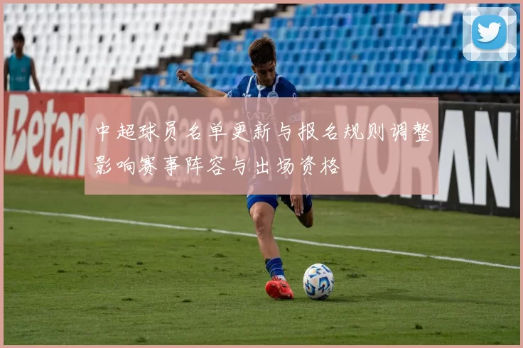 中超球员名单更新与报名规则调整影响赛事阵容与出场资格