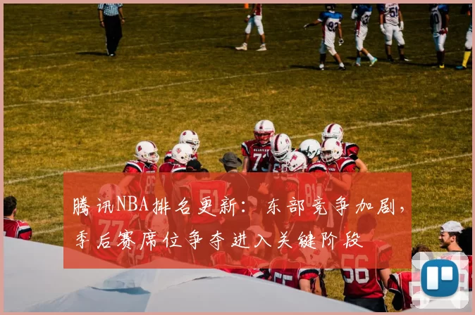 腾讯NBA排名更新:东部竞争加剧,季后赛席位争夺进入关键阶段