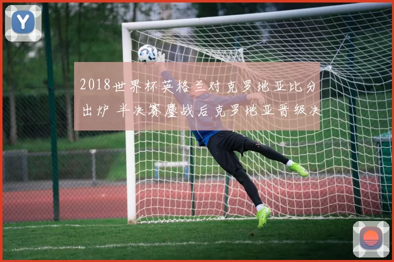 2018世界杯英格兰对克罗地亚比分出炉 半决赛鏖战后克罗地亚晋级决赛