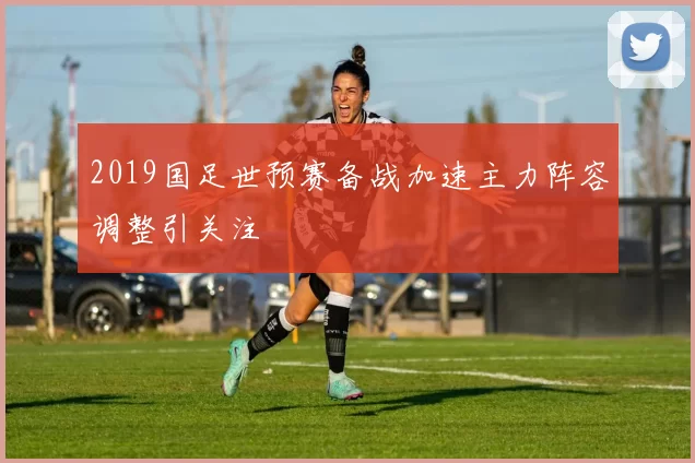 2019国足世预赛备战加速主力阵容调整引关注