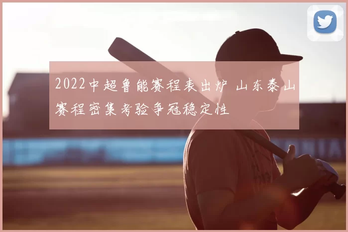 2022中超鲁能赛程表出炉 山东泰山赛程密集考验争冠稳定性