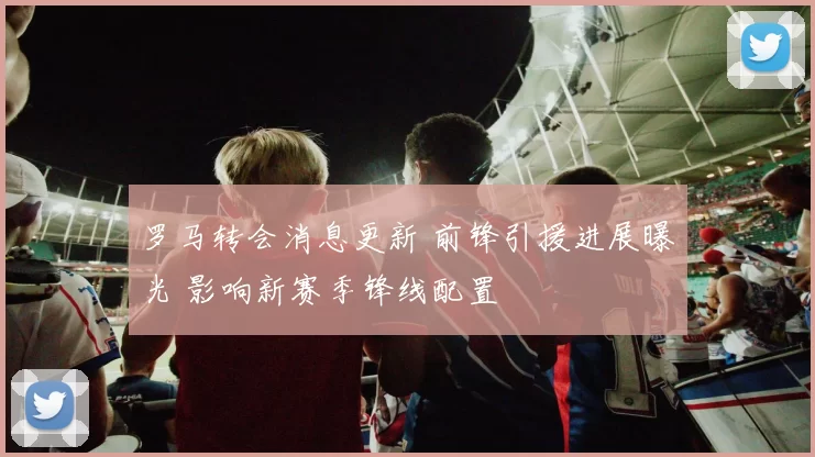 罗马转会消息更新 前锋引援进展曝光 影响新赛季锋线配置