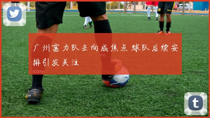 广州富力队去向成焦点 球队后续安排引发关注