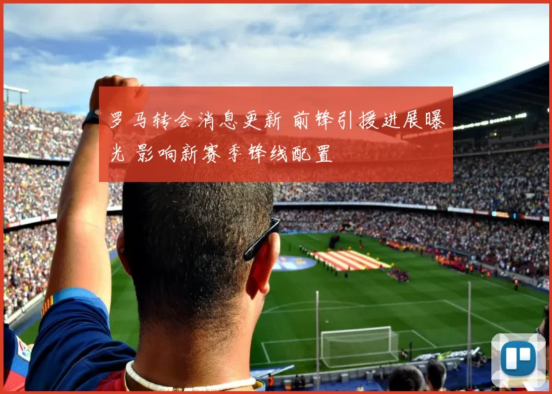 罗马转会消息更新 前锋引援进展曝光 影响新赛季锋线配置