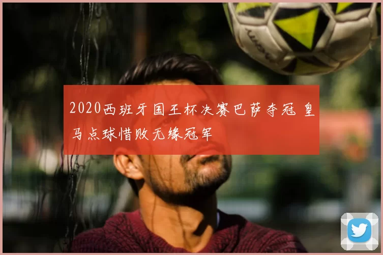 2020西班牙国王杯决赛巴萨夺冠 皇马点球惜败无缘冠军