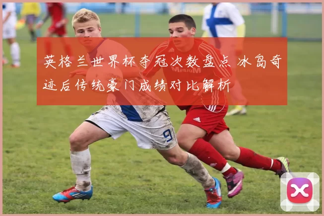 英格兰世界杯夺冠次数盘点 冰岛奇迹后传统豪门成绩对比解析