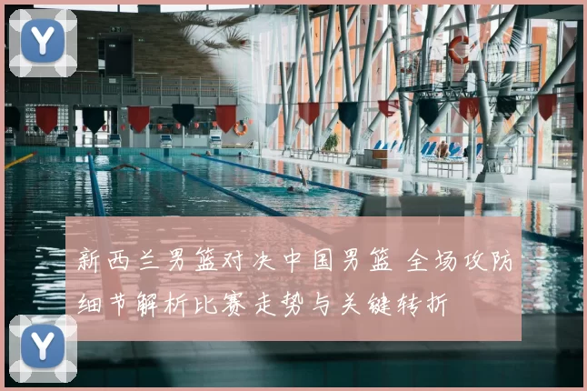 新西兰男篮对决中国男篮 全场攻防细节解析比赛走势与关键转折