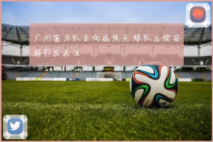 广州富力队去向成焦点 球队后续安排引发关注