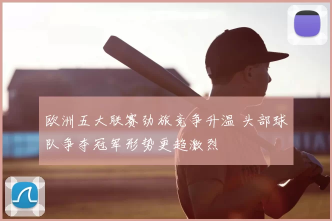 欧洲五大联赛劲旅竞争升温 头部球队争夺冠军形势更趋激烈
