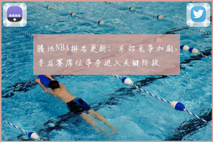 腾讯NBA排名更新：东部竞争加剧，季后赛席位争夺进入关键阶段
